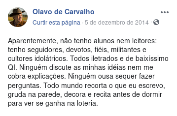 Aparentemente, não tenho alunos nem leitores: tenho seguidores, devotos, fiéis, militantes e cultores idolátricos. Todos iletrados e de baixíssimo QI. Ninguém discute as minhas idéias nem me cobra explicações. Ninguém ousa sequer fazer perguntas. Todo mundo recorta o que eu escrevo, gruda na parede, decora e recita antes de dormir para ver se ganha na loteria.