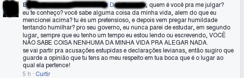 … quem é você pra me julgar? eu te conheço? você sabe alguma coisa da minha vida, além do que eu mencionei acima? tu és um pretensioso, e depois vem pregar humildade tentando humilhar? pro seu governo, eu nunca parei de estudar, em segundo, sempre que eu tenho um tempo eu estou lendo ou escrevendo, VOCÊ NÃO SABE COISA NENHUMA DA MINHA VIDA PRA ALEGAR NADA. se vai partir pra acusações estupidas e declaraões levianas, então sugiro que guarde a opinião que tu tens ao meu respeito em tua boca, que é o lugar ao qual ela pertence!